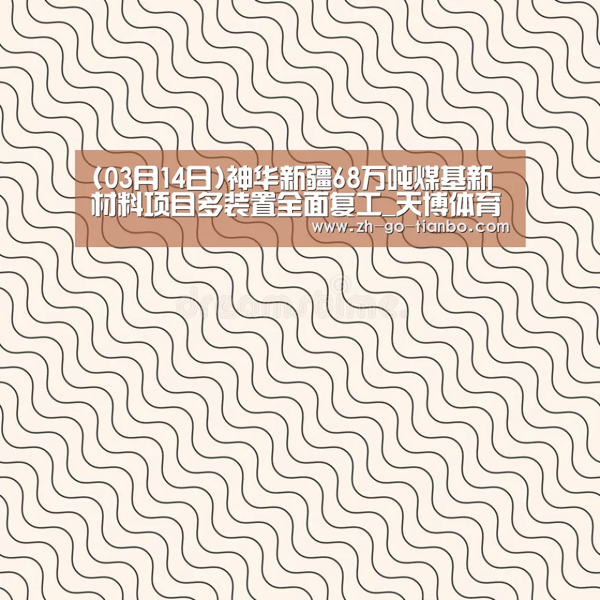 (03月14日)神华新疆68万吨煤基新材料项目多装置全面复工_天博体育官网最新版本(图3) 天博体育官网下载安装